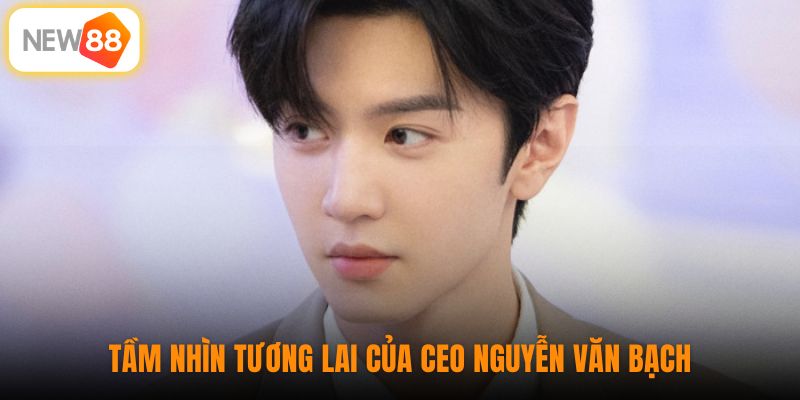Tầm nhìn tương lai của CEO Nguyễn Văn Bạch